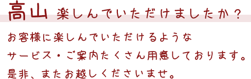 高山 楽しんでいただけましたか？ お客様に楽しんでいただけるようなサービス・ご案内たくさん用意しております。是非、またお越しくださいませ。